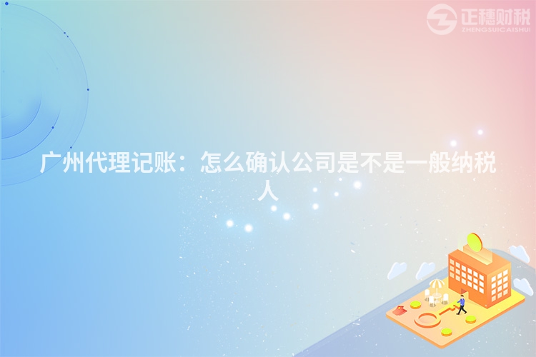 广州代理记账：怎么确认公司是不是一般纳税人