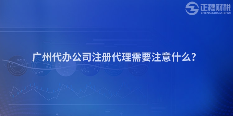 广州代办公司注册代理需要注意什么？