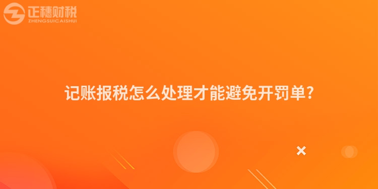 记账报税怎么处理才能避免开罚单?