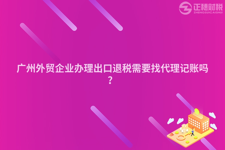 广州外贸企业办理出口退税需要找代理记账吗？