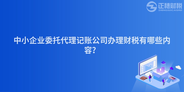 中小企业委托代理记账公司办理财税有哪些内容？