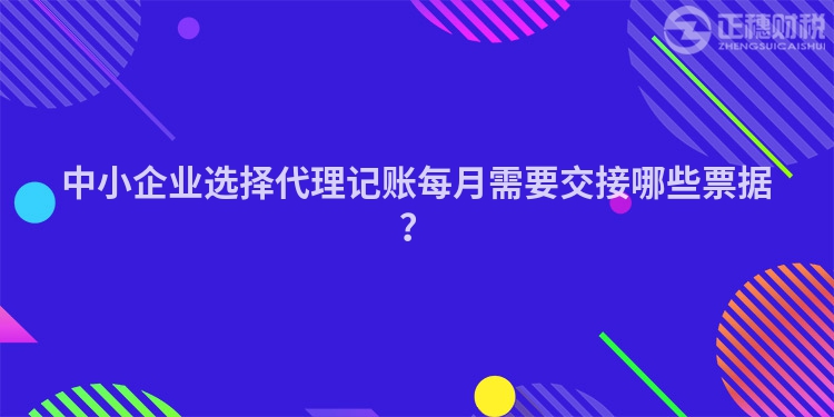 中小企业选择代理记账每月需要交接哪些票据？